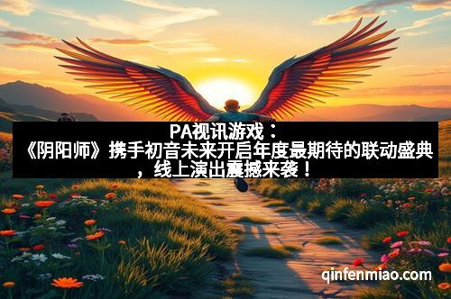 PA视讯游戏：《阴阳师》携手初音未来开启年度最期待的联动盛典，线上演出震撼来袭！